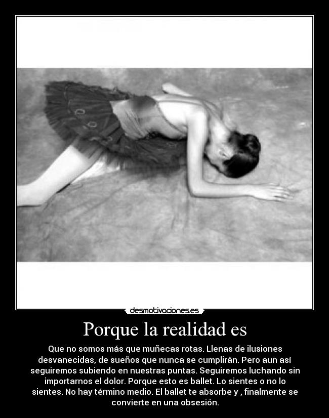 Porque la realidad es - Que no somos más que muñecas rotas. Llenas de ilusiones
desvanecidas, de sueños que nunca se cumplirán. Pero aun así
seguiremos subiendo en nuestras puntas. Seguiremos luchando sin
importarnos el dolor. Porque esto es ballet. Lo sientes o no lo
sientes. No hay término medio. El ballet te absorbe y , finalmente se
convierte en una obsesión.