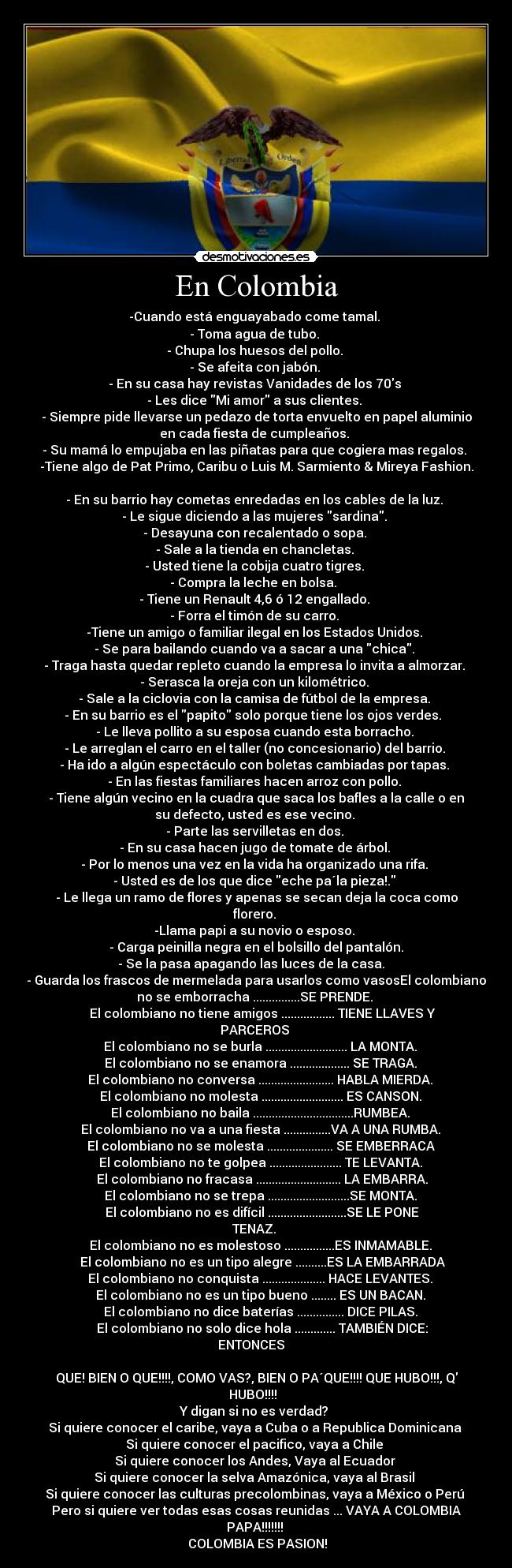 En Colombia - -Cuando está enguayabado come tamal. 
- Toma agua de tubo. 
- Chupa los huesos del pollo. 
- Se afeita con jabón. 
- En su casa hay revistas Vanidades de los 70s 
- Les dice Mi amor a sus clientes. 
- Siempre pide llevarse un pedazo de torta envuelto en papel aluminio
en cada fiesta de cumpleaños. 
- Su mamá lo empujaba en las piñatas para que cogiera mas regalos. 
-Tiene algo de Pat Primo, Caribu o Luis M. Sarmiento & Mireya Fashion.

- En su barrio hay cometas enredadas en los cables de la luz. 
- Le sigue diciendo a las mujeres sardina. 
- Desayuna con recalentado o sopa. 
- Sale a la tienda en chancletas. 
- Usted tiene la cobija cuatro tigres. 
- Compra la leche en bolsa.  
- Tiene un Renault 4,6 ó 12 engallado. 
- Forra el timón de su carro. 
-Tiene un amigo o familiar ilegal en los Estados Unidos. 
- Se para bailando cuando va a sacar a una chica. 
- Traga hasta quedar repleto cuando la empresa lo invita a almorzar. 
- Serasca la oreja con un kilométrico. 
- Sale a la ciclovia con la camisa de fútbol de la empresa. 
- En su barrio es el papito solo porque tiene los ojos verdes.  
- Le lleva pollito a su esposa cuando esta borracho. 
- Le arreglan el carro en el taller (no concesionario) del barrio. 
- Ha ido a algún espectáculo con boletas cambiadas por tapas. 
- En las fiestas familiares hacen arroz con pollo. 
- Tiene algún vecino en la cuadra que saca los bafles a la calle o en
su defecto, usted es ese vecino. 
- Parte las servilletas en dos. 
- En su casa hacen jugo de tomate de árbol. 
- Por lo menos una vez en la vida ha organizado una rifa. 
- Usted es de los que dice eche pa´la pieza!. 
- Le llega un ramo de flores y apenas se secan deja la coca como
florero. 
-Llama papi a su novio o esposo. 
- Carga peinilla negra en el bolsillo del pantalón.
- Se la pasa apagando las luces de la casa.   
- Guarda los frascos de mermelada para usarlos como vasosEl colombiano
no se emborracha ...............SE PRENDE. 
    El colombiano no tiene amigos ................. TIENE LLAVES Y
PARCEROS 
    El colombiano no se burla .......................... LA MONTA. 
    El colombiano no se enamora ................... SE TRAGA. 
    El colombiano no conversa ........................ HABLA MIERDA. 
    El colombiano no molesta .......................... ES CANSON. 
    El colombiano no baila ................................RUMBEA. 
    El colombiano no va a una fiesta ...............VA A UNA RUMBA. 
    El colombiano no se molesta ..................... SE EMBERRACA 
    El colombiano no te golpea ....................... TE LEVANTA. 
    El colombiano no fracasa ........................... LA EMBARRA.
    El colombiano no se trepa ..........................SE MONTA. 
    El colombiano no es difícil .........................SE LE PONE
TENAZ. 
    El colombiano no es molestoso ................ES INMAMABLE. 
    El colombiano no es un tipo alegre ..........ES LA EMBARRADA
    El colombiano no conquista .................... HACE LEVANTES. 
    El colombiano no es un tipo bueno ........ ES UN BACAN. 
    El colombiano no dice baterías ............... DICE PILAS. 
    El colombiano no solo dice hola ............. TAMBIÉN DICE:
ENTONCES   
 
QUE! BIEN O QUE!!!!, COMO VAS?, BIEN O PA´QUE!!!! QUE HUBO!!!, Q
HUBO!!!!  
Y digan si no es verdad? 
Si quiere conocer el caribe, vaya a Cuba o a Republica Dominicana 
Si quiere conocer el pacifico, vaya a Chile 
Si quiere conocer los Andes, Vaya al Ecuador 
Si quiere conocer la selva Amazónica, vaya al Brasil 
Si quiere conocer las culturas precolombinas, vaya a México o Perú 
Pero si quiere ver todas esas cosas reunidas ... VAYA A COLOMBIA
PAPA!!!!!!! 
 COLOMBIA ES PASION!
