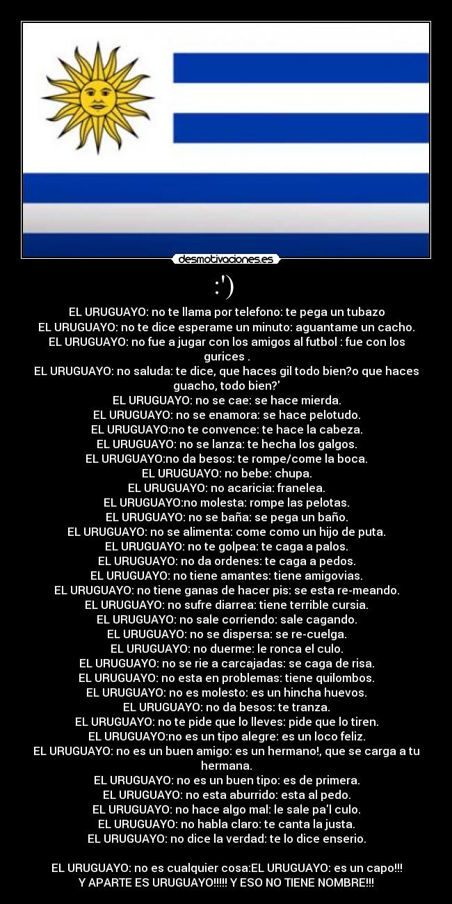 :)  - EL URUGUAYO: no te llama por telefono: te pega un tubazo
EL URUGUAYO: no te dice esperame un minuto: aguantame un cacho.
EL URUGUAYO: no fue a jugar con los amigos al futbol : fue con los
gurices .
EL URUGUAYO: no saluda: te dice, que haces gil todo bien?o que haces
guacho, todo bien?
EL URUGUAYO: no se cae: se hace mierda.
EL URUGUAYO: no se enamora: se hace pelotudo.
EL URUGUAYO:no te convence: te hace la cabeza.
EL URUGUAYO: no se lanza: te hecha los galgos.
EL URUGUAYO:no da besos: te rompe/come la boca.
EL URUGUAYO: no bebe: chupa.
EL URUGUAYO: no acaricia: franelea.
EL URUGUAYO:no molesta: rompe las pelotas.
EL URUGUAYO: no se baña: se pega un baño.
EL URUGUAYO: no se alimenta: come como un hijo de puta.
EL URUGUAYO: no te golpea: te caga a palos.
EL URUGUAYO: no da ordenes: te caga a pedos.
EL URUGUAYO: no tiene amantes: tiene amigovias.
EL URUGUAYO: no tiene ganas de hacer pis: se esta re-meando.
EL URUGUAYO: no sufre diarrea: tiene terrible cursia.
EL URUGUAYO: no sale corriendo: sale cagando.
EL URUGUAYO: no se dispersa: se re-cuelga.
EL URUGUAYO: no duerme: le ronca el culo.
EL URUGUAYO: no se rie a carcajadas: se caga de risa.
EL URUGUAYO: no esta en problemas: tiene quilombos.
EL URUGUAYO: no es molesto: es un hincha huevos.
EL URUGUAYO: no da besos: te tranza.
EL URUGUAYO: no te pide que lo lleves: pide que lo tiren.
EL URUGUAYO:no es un tipo alegre: es un loco feliz.
EL URUGUAYO: no es un buen amigo: es un hermano!, que se carga a tu
hermana.
EL URUGUAYO: no es un buen tipo: es de primera.
EL URUGUAYO: no esta aburrido: esta al pedo.
EL URUGUAYO: no hace algo mal: le sale pal culo.
EL URUGUAYO: no habla claro: te canta la justa.
EL URUGUAYO: no dice la verdad: te lo dice enserio.

EL URUGUAYO: no es cualquier cosa:EL URUGUAYO: es un capo!!!
Y APARTE ES URUGUAYO!!!!! Y ESO NO TIENE NOMBRE!!!