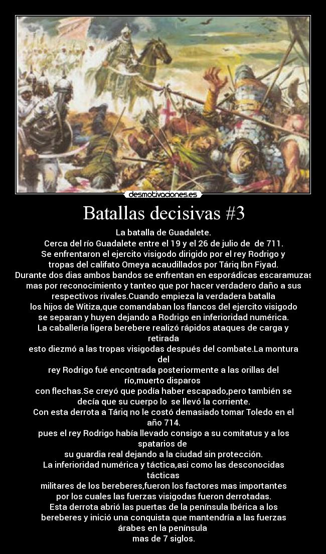 Batallas decisivas #3 - La batalla de Guadalete.
Cerca del río Guadalete entre el 19 y el 26 de julio de  de 711.
Se enfrentaron el ejercito visigodo dirigido por el rey Rodrigo y
tropas del califato Omeya acaudillados por Táriq Ibn Fiyad.
Durante dos dias ambos bandos se enfrentan en esporádicas escaramuzas
mas por reconocimiento y tanteo que por hacer verdadero daño a sus
respectivos rivales.Cuando empieza la verdadera batalla
los hijos de Witiza,que comandaban los flancos del ejercito visigodo
se separan y huyen dejando a Rodrigo en inferioridad numérica.
La caballería ligera berebere realizó rápidos ataques de carga y
retirada
esto diezmó a las tropas visigodas después del combate.La montura
del
rey Rodrigo fué encontrada posteriormente a las orillas del
río,muerto disparos 
con flechas.Se creyó que podía haber escapado,pero también se
decía que su cuerpo lo  se llevó la corriente.
Con esta derrota a Táriq no le costó demasiado tomar Toledo en el
año 714.
pues el rey Rodrigo había llevado consigo a su comitatus y a los
spatarios de 
su guardia real dejando a la ciudad sin protección.
La inferioridad numérica y táctica,asi como las desconocidas
tácticas
militares de los bereberes,fueron los factores mas importantes
por los cuales las fuerzas visigodas fueron derrotadas.
Esta derrota abrió las puertas de la península Ibérica a los
bereberes y inició una conquista que mantendría a las fuerzas
árabes en la península 
mas de 7 siglos.