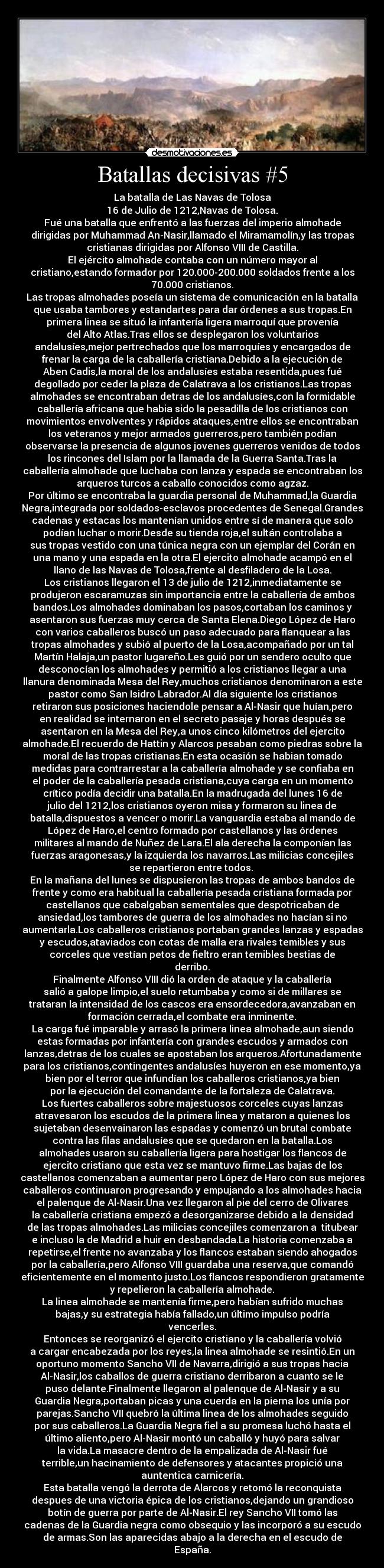 Batallas decisivas #5 - La batalla de Las Navas de Tolosa
16 de Julio de 1212,Navas de Tolosa.
Fué una batalla que enfrentó a las fuerzas del imperio almohade
dirigidas por Muhammad An-Nasir,llamado el Miramamolín,y las tropas
cristianas dirigidas por Alfonso VIII de Castilla.
El ejército almohade contaba con un número mayor al
cristiano,estando formador por 120.000-200.000 soldados frente a los
70.000 cristianos.
Las tropas almohades poseía un sistema de comunicación en la batalla
que usaba tambores y estandartes para dar órdenes a sus tropas.En
primera linea se situó la infantería ligera marroquí que provenía
del Alto Atlas.Tras ellos se desplegaron los voluntarios
andalusíes,mejor pertrechados que los marroquíes y encargados de
frenar la carga de la caballería cristiana.Debido a la ejecución de
Aben Cadis,la moral de los andalusíes estaba resentida,pues fué
degollado por ceder la plaza de Calatrava a los cristianos.Las tropas
almohades se encontraban detras de los andalusíes,con la formidable
caballería africana que habia sido la pesadilla de los cristianos con
movimientos envolventes y rápidos ataques,entre ellos se encontraban
los veteranos y mejor armados guerreros,pero también podían
observarse la presencia de algunos jovenes guerreros venidos de todos
los rincones del Islam por la llamada de la Guerra Santa.Tras la
caballería almohade que luchaba con lanza y espada se encontraban los
arqueros turcos a caballo conocidos como agzaz.
Por último se encontraba la guardia personal de Muhammad,la Guardia
Negra,integrada por soldados-esclavos procedentes de Senegal.Grandes
cadenas y estacas los mantenían unidos entre sí de manera que solo
podían luchar o morir.Desde su tienda roja,el sultán controlaba a
sus tropas vestido con una túnica negra con un ejemplar del Corán en
una mano y una espada en la otra.El ejercito almohade acampó en el
llano de las Navas de Tolosa,frente al desfiladero de la Losa.
Los cristianos llegaron el 13 de julio de 1212,inmediatamente se
produjeron escaramuzas sin importancia entre la caballería de ambos
bandos.Los almohades dominaban los pasos,cortaban los caminos y
asentaron sus fuerzas muy cerca de Santa Elena.Diego López de Haro
con varios caballeros buscó un paso adecuado para flanquear a las
tropas almohades y subió al puerto de la Losa,acompañado por un tal
Martín Halaja,un pastor lugareño.Les guió por un sendero oculto que
desconocían los almohades y permitió a los cristianos llegar a una
llanura denominada Mesa del Rey,muchos cristianos denominaron a este
pastor como San Isidro Labrador.Al día siguiente los cristianos
retiraron sus posiciones haciendole pensar a Al-Nasir que huían,pero
en realidad se internaron en el secreto pasaje y horas después se
asentaron en la Mesa del Rey,a unos cinco kilómetros del ejercito
almohade.El recuerdo de Hattin y Alarcos pesaban como piedras sobre la
moral de las tropas cristianas.En esta ocasión se habian tomado
medidas para contrarrestar a la caballería almohade y se confiaba en
el poder de la caballería pesada cristiana,cuya carga en un momento
crítico podía decidir una batalla.En la madrugada del lunes 16 de
julio del 1212,los cristianos oyeron misa y formaron su linea de
batalla,dispuestos a vencer o morir.La vanguardia estaba al mando de
López de Haro,el centro formado por castellanos y las órdenes
militares al mando de Nuñez de Lara.El ala derecha la componían las
fuerzas aragonesas,y la izquierda los navarros.Las milicias concejiles
se repartieron entre todos. 
En la mañana del lunes se dispusieron las tropas de ambos bandos de
frente y como era habitual la caballería pesada cristiana formada por
castellanos que cabalgaban sementales que despotricaban de
ansiedad,los tambores de guerra de los almohades no hacían si no
aumentarla.Los caballeros cristianos portaban grandes lanzas y espadas
y escudos,ataviados con cotas de malla era rivales temibles y sus
corceles que vestían petos de fieltro eran temibles bestias de
derribo.
Finalmente Alfonso VIII dió la orden de ataque y la caballería
salió a galope limpio,el suelo retumbaba y como si de millares se
trataran la intensidad de los cascos era ensordecedora,avanzaban en
formación cerrada,el combate era inminente.
La carga fué imparable y arrasó la primera linea almohade,aun siendo
estas formadas por infantería con grandes escudos y armados con
lanzas,detras de los cuales se apostaban los arqueros.Afortunadamente
para los cristianos,contingentes andalusíes huyeron en ese momento,ya
bien por el terror que infundían los caballeros cristianos,ya bien
por la ejecución del comandante de la fortaleza de Calatrava.
Los fuertes caballeros sobre majestuosos corceles cuyas lanzas
atravesaron los escudos de la primera linea y mataron a quienes los
sujetaban desenvainaron las espadas y comenzó un brutal combate
contra las filas andalusíes que se quedaron en la batalla.Los
almohades usaron su caballería ligera para hostigar los flancos de
ejercito cristiano que esta vez se mantuvo firme.Las bajas de los
castellanos comenzaban a aumentar pero López de Haro con sus mejores
caballeros continuaron progresando y empujando a los almohades hacia
el palenque de Al-Nasir.Una vez llegaron al pie del cerro de Olivares
la caballería cristiana empezó a desorganizarse debido a la densidad
de las tropas almohades.Las milicias concejiles comenzaron a  titubear
e incluso la de Madrid a huir en desbandada.La historia comenzaba a
repetirse,el frente no avanzaba y los flancos estaban siendo ahogados
por la caballería,pero Alfonso VIII guardaba una reserva,que comandó
eficientemente en el momento justo.Los flancos respondieron gratamente
y repelieron la caballería almohade.
La linea almohade se mantenía firme,pero habían sufrido muchas
bajas,y su estrategia había fallado,un último impulso podría
vencerles.
Entonces se reorganizó el ejercito cristiano y la caballería volvió
a cargar encabezada por los reyes,la linea almohade se resintió.En un
oportuno momento Sancho VII de Navarra,dirigió a sus tropas hacia
Al-Nasir,los caballos de guerra cristiano derribaron a cuanto se le
puso delante.Finalmente llegaron al palenque de Al-Nasir y a su
Guardia Negra,portaban picas y una cuerda en la pierna los unía por
parejas.Sancho VII quebró la última linea de los almohades seguido
por sus caballeros.La Guardia Negra fiel a su promesa luchó hasta el
último aliento,pero Al-Nasir montó un caballó y huyó para salvar
la vida.La masacre dentro de la empalizada de Al-Nasir fué
terrible,un hacinamiento de defensores y atacantes propició una
auntentica carnicería.
Esta batalla vengó la derrota de Alarcos y retomó la reconquista
despues de una victoria épica de los cristianos,dejando un grandioso
botín de guerra por parte de Al-Nasir.El rey Sancho VII tomó las
cadenas de la Guardia negra como obsequio y las incorporó a su escudo
de armas.Son las aparecidas abajo a la derecha en el escudo de
España.