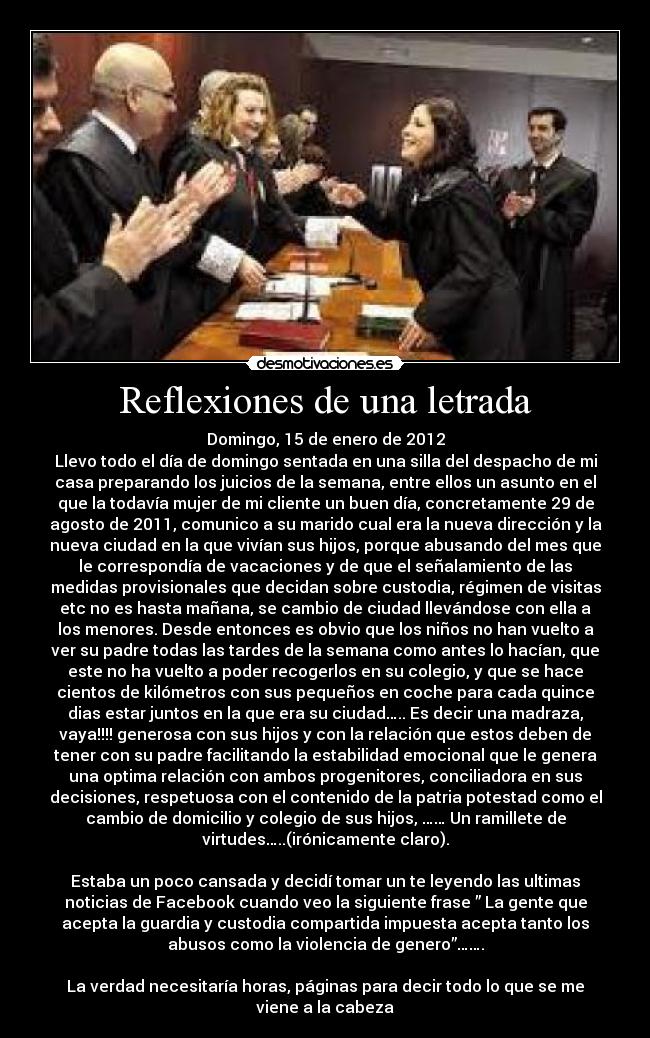 Reflexiones de una letrada - Domingo, 15 de enero de 2012
Llevo todo el día de domingo sentada en una silla del despacho de mi
casa preparando los juicios de la semana, entre ellos un asunto en el
que la todavía mujer de mi cliente un buen día, concretamente 29 de
agosto de 2011, comunico a su marido cual era la nueva dirección y la
nueva ciudad en la que vivían sus hijos, porque abusando del mes que
le correspondía de vacaciones y de que el señalamiento de las
medidas provisionales que decidan sobre custodia, régimen de visitas
etc no es hasta mañana, se cambio de ciudad llevándose con ella a
los menores. Desde entonces es obvio que los niños no han vuelto a
ver su padre todas las tardes de la semana como antes lo hacían, que
este no ha vuelto a poder recogerlos en su colegio, y que se hace
cientos de kilómetros con sus pequeños en coche para cada quince
dias estar juntos en la que era su ciudad….. Es decir una madraza,
vaya!!!! generosa con sus hijos y con la relación que estos deben de
tener con su padre facilitando la estabilidad emocional que le genera
una optima relación con ambos progenitores, conciliadora en sus
decisiones, respetuosa con el contenido de la patria potestad como el
cambio de domicilio y colegio de sus hijos, …… Un ramillete de
virtudes…..(irónicamente claro).

Estaba un poco cansada y decidí tomar un te leyendo las ultimas
noticias de Facebook cuando veo la siguiente frase ” La gente que
acepta la guardia y custodia compartida impuesta acepta tanto los
abusos como la violencia de genero”…….

La verdad necesitaría horas, páginas para decir todo lo que se me
viene a la cabeza