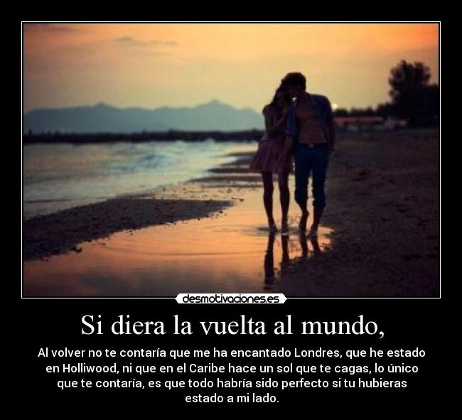 Si diera la vuelta al mundo, - Al volver no te contaría que me ha encantado Londres, que he estado
en Holliwood, ni que en el Caribe hace un sol que te cagas, lo único
que te contaría, es que todo habría sido perfecto si tu hubieras
estado a mi lado.