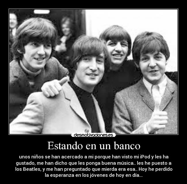 Estando en un banco - unos niños se han acercado a mi porque han visto mi iPod y les ha
gustado, me han dicho que les ponga buena música.. les he puesto a
los Beatles, y me han preguntado que mierda era esa.. Hoy he perdido
la esperanza en los jóvenes de hoy en día...