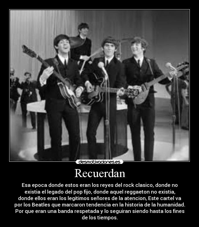 Recuerdan - Esa epoca donde estos eran los reyes del rock clasico, donde no
existia el legado del pop fijo, donde aquel reggaeton no existia,
donde ellos eran los legitimos señores de la atencion, Este cartel va
por los Beatles que marcaron tendencia en la historia de la humanidad.
Por que eran una banda respetada y lo seguiran siendo hasta los fines
de los tiempos.