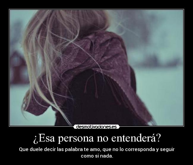 ¿Esa persona no entenderá? - Que duele decir las palabra te amo, que no lo corresponda y seguir como si nada.