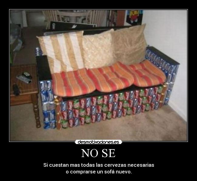 NO SE - Si cuestan mas todas las cervezas necesarias
o comprarse un sofá nuevo.