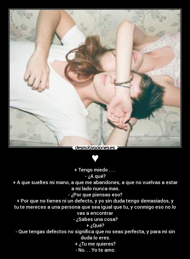 ♥ - + Tengo miedo . . . 
- ¿A qué?
+ A que sueltes mi mano, a que me abandones, a que no vuelvas a estar
a mi lado nunca mas.
- ¿Por que piensas eso?
+ Por que no tienes ni un defecto, y yo sin duda tengo demasiados, y
tu te mereces a una persona que sea igual que tu, y conmigo eso no lo
vas a encontrar
- ¿Sabes una cosa?
+ ¿Qué?
- Que tengas defectos no significa que no seas perfecta, y para mi sin
duda lo eres.
+ ¿Tu me quieres?
- No. . . Yo te amo.