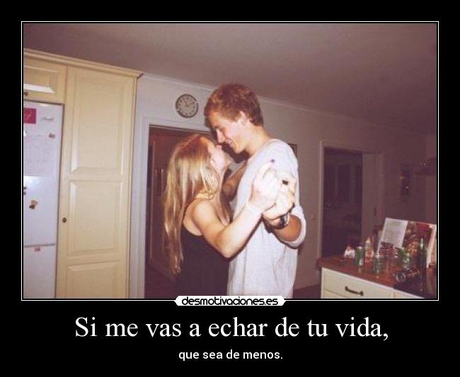 Si me vas a echar de tu vida, -