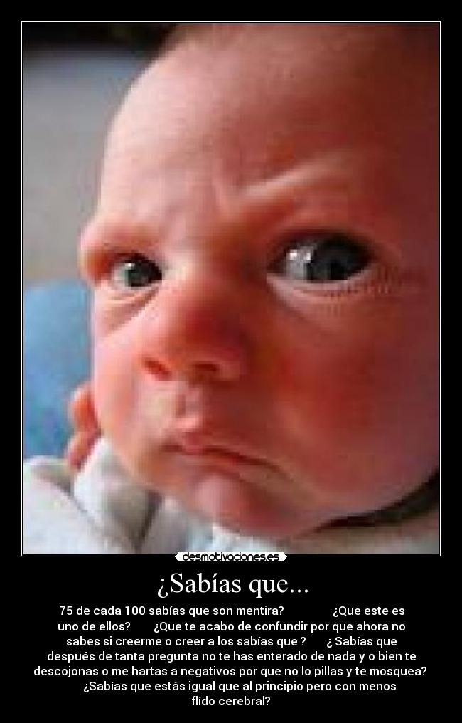 ¿Sabías que... - 75 de cada 100 sabías que son mentira? ¿Que este es
uno de ellos? ¿Que te acabo de confundir por que ahora no
sabes si creerme o creer a los sabías que ? ¿ Sabías que
después de tanta pregunta no te has enterado de nada y o bien te
descojonas o me hartas a negativos por que no lo pillas y te mosquea?
¿Sabías que estás igual que al principio pero con menos
flído cerebral?