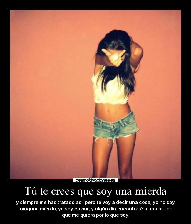 Tú te crees que soy una mierda - y siempre me has tratado así; pero te voy a decir una cosa, yo no soy
ninguna mierda, yo soy caviar, y algún día encontraré a una mujer
que me quiera por lo que soy.