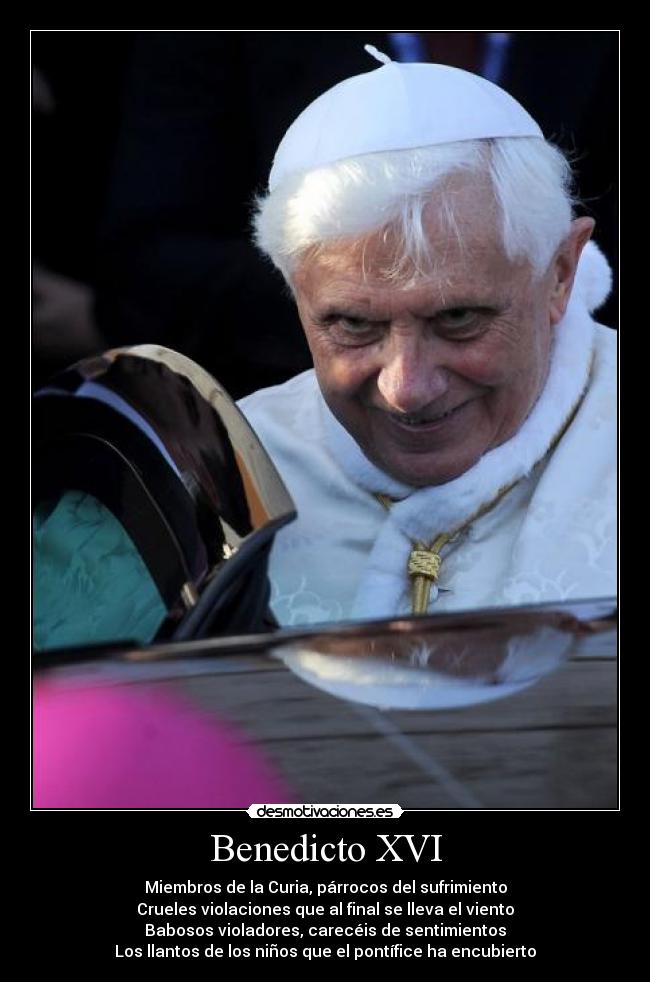 Benedicto XVI - Miembros de la Curia, párrocos del sufrimiento
Crueles violaciones que al final se lleva el viento
Babosos violadores, carecéis de sentimientos
Los llantos de los niños que el pontífice ha encubierto