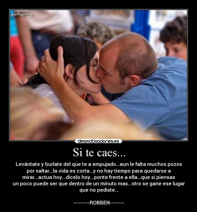 Si te caes... - Levántate y burlate del que te a empujado...aun le falta muchos pozos
por saltar...la vida es corta...y no hay tiempo para quedarse a
mirar...actua hoy...dicelo hoy...ponte frente a ella...que si piensas
un poco puede ser que dentro de un minuto mas...otro se gane ese lugar
que no pediste...

---------ROBBEN--------