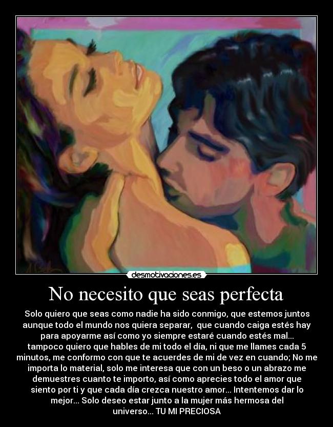 No necesito que seas perfecta - Solo quiero que seas como nadie ha sido conmigo, que estemos juntos
aunque todo el mundo nos quiera separar, que cuando caiga estés hay
para apoyarme así como yo siempre estaré cuando estés mal...
tampoco quiero que hables de mi todo el día, ni que me llames cada 5
minutos, me conformo con que te acuerdes de mi de vez en cuando; No me
importa lo material, solo me interesa que con un beso o un abrazo me
demuestres cuanto te importo, así como aprecies todo el amor que
siento por ti y que cada día crezca nuestro amor... Intentemos dar lo
mejor... Solo deseo estar junto a la mujer más hermosa del
universo... TU MI PRECIOSA