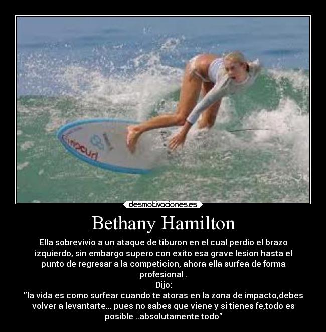Bethany Hamilton - Ella sobrevivio a un ataque de tiburon en el cual perdio el brazo
izquierdo, sin embargo supero con exito esa grave lesion hasta el
punto de regresar a la competicion, ahora ella surfea de forma
profesional .
Dijo:
la vida es como surfear cuando te atoras en la zona de impacto,debes
volver a levantarte... pues no sabes que viene y si tienes fe,todo es
posible ..absolutamente todo