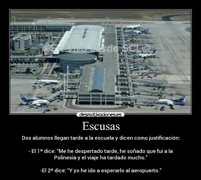 Escusas - Dos alumnos llegan tarde a la escuela y dicen como justificación:

- El 1º dice: “Me he despertado tarde, he soñado que fui a la
Polinesia y el viaje ha tardado mucho.”

-El 2º dice: “Y yo he ido a esperarlo al aeropuerto.”