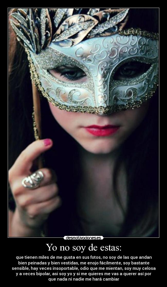 Yo no soy de estas: - que tienen miles de me gusta en sus fotos, no soy de las que andan
bien peinadas y bien vestidas, me enojo fácilmente, soy bastante
sensible, hay veces insoportable, odio que me mientan, soy muy celosa
y a veces bipolar, asi soy yo y si me quieres me vas a querer así por
que nada ni nadie me hará cambiar