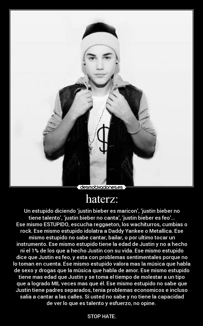 haterz: - Un estupido diciendo justin bieber es maricon, justin bieber no
tiene talento, justin bieber no canta, justin bieber es feo...
Ese mismo ESTUPIDO, escucha reggaeton, los wachiturros, cumbias o
rock. Ese mismo estupido idolatra a Daddy Yankee o Metallica. Ese
mismo estupido no sabe cantar, bailar, o por ultimo tocar un
instrumento. Ese mismo estupido tiene la edad de Justin y no a hecho
ni el 1% de los que a hecho Justin con su vida. Ese mismo estupido
dice que Justin es feo, y esta con problemas sentimentales porque no
lo toman en cuenta. Ese mismo estupido valora mas la música que habla
de sexo y drogas que la música que habla de amor. Ese mismo estupido
tiene mas edad que Justin y se toma el tiempo de molestar a un tipo
que a logrado MIL veces mas que él. Ese mismo estupido no sabe que
Justin tiene padres separados, tenia problemas economicos e incluso
salia a cantar a las calles. Si usted no sabe y no tiene la capacidad
de ver lo que es talento y esfuerzo, no opine. 

STOP HATE.