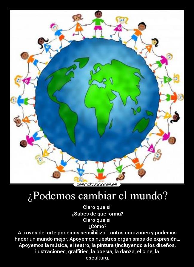 ¿Podemos cambiar el mundo? - Claro que si.
¿Sabes de que forma?
Claro que si.
¿Cómo?
A través del arte podemos sensibilizar tantos corazones y podemos
hacer un mundo mejor. Apoyemos nuestros organismos de expresión...
Apoyemos la música, el teatro, la pintura (Incluyendo a los diseños,
ilustraciones, graffities, la poesía, la danza, el cine, la
escultura.