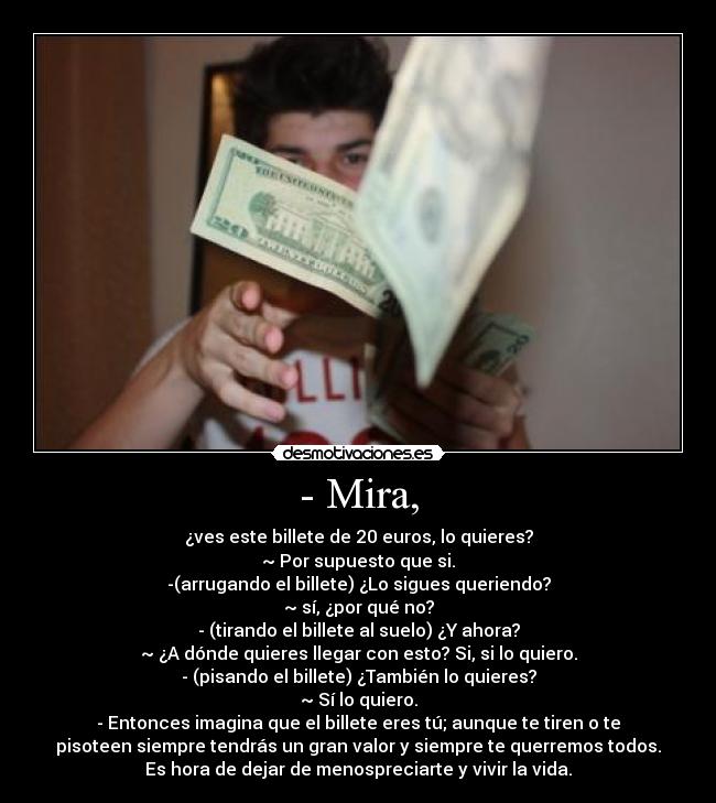 - Mira, - ¿ves este billete de 20 euros, lo quieres?
~ Por supuesto que si.
-(arrugando el billete) ¿Lo sigues queriendo?
~ sí, ¿por qué no?
- (tirando el billete al suelo) ¿Y ahora?
~ ¿A dónde quieres llegar con esto? Si, si lo quiero.
- (pisando el billete) ¿También lo quieres?
~ Sí lo quiero.
- Entonces imagina que el billete eres tú; aunque te tiren o te
pisoteen siempre tendrás un gran valor y siempre te querremos todos.
Es hora de dejar de menospreciarte y vivir la vida.