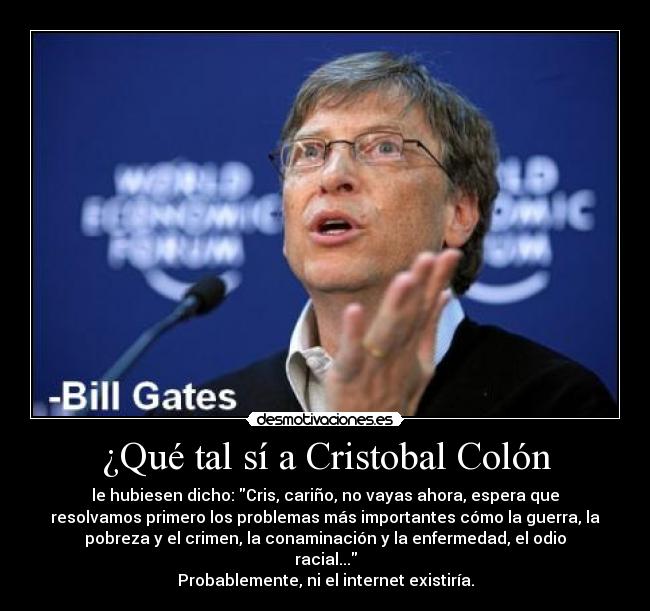 ¿Qué tal sí a Cristobal Colón - le hubiesen dicho: Cris, cariño, no vayas ahora, espera que
resolvamos primero los problemas más importantes cómo la guerra, la
pobreza y el crimen, la conaminación y la enfermedad, el odio
racial...
Probablemente, ni el internet existiría.