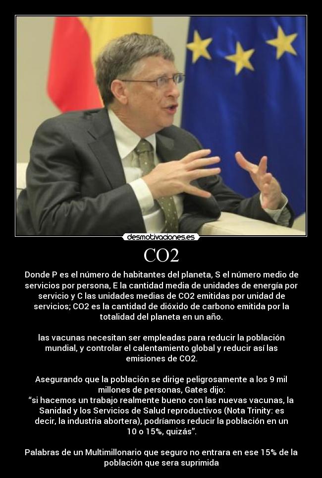 CO2 - Donde P es el número de habitantes del planeta, S el número medio de
servicios por persona, E la cantidad media de unidades de energía por
servicio y C las unidades medias de CO2 emitidas por unidad de
servicios; CO2 es la cantidad de dióxido de carbono emitida por la
totalidad del planeta en un año.

las vacunas necesitan ser empleadas para reducir la población
mundial, y controlar el calentamiento global y reducir así las
emisiones de CO2.

Asegurando que la población se dirige peligrosamente a los 9 mil
millones de personas, Gates dijo:
“si hacemos un trabajo realmente bueno con las nuevas vacunas, la
Sanidad y los Servicios de Salud reproductivos (Nota Trinity: es
decir, la industria abortera), podríamos reducir la población en un
10 o 15%, quizás”.

Palabras de un Multimillonario que seguro no entrara en ese 15% de la
población que sera suprimida