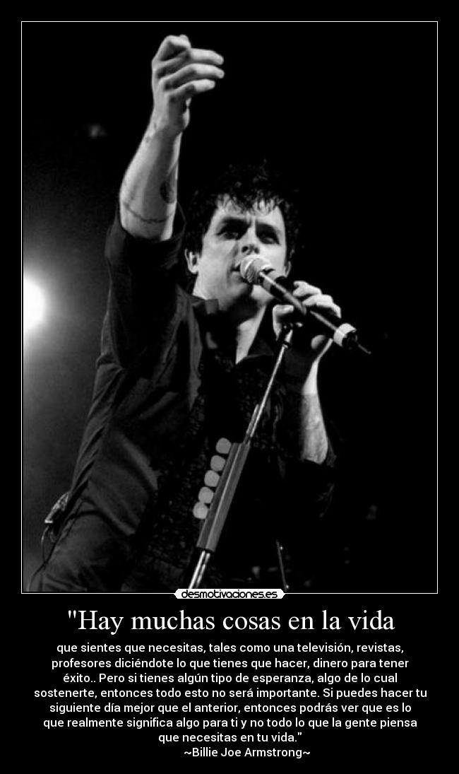 Hay muchas cosas en la vida - que sientes que necesitas, tales como una televisión, revistas,
profesores diciéndote lo que tienes que hacer, dinero para tener
éxito.. Pero si tienes algún tipo de esperanza, algo de lo cual
sostenerte, entonces todo esto no será importante. Si puedes hacer tu
siguiente día mejor que el anterior, entonces podrás ver que es lo
que realmente significa algo para ti y no todo lo que la gente piensa
que necesitas en tu vida.
~Billie Joe Armstrong~
