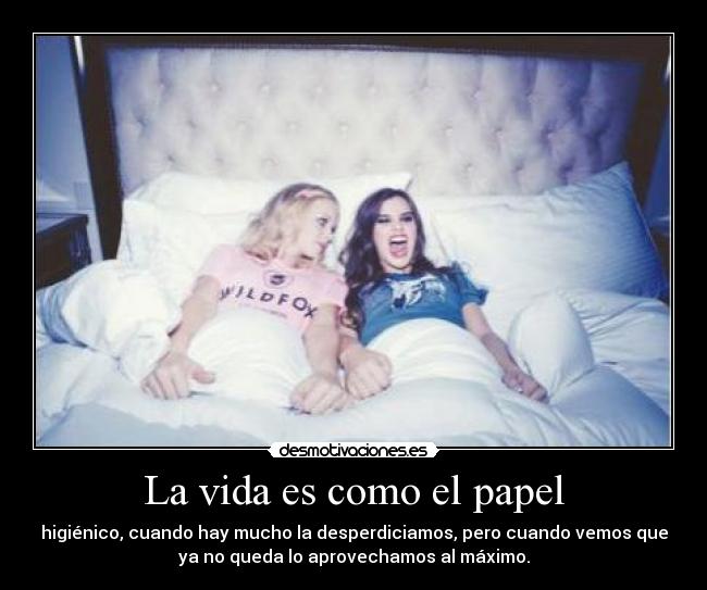 La vida es como el papel - higiénico, cuando hay mucho la desperdiciamos, pero cuando vemos que
ya no queda lo aprovechamos al máximo.