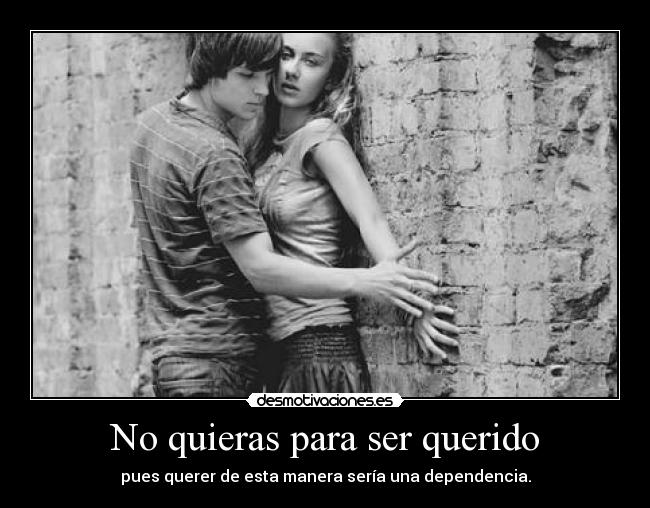 No quieras para ser querido - pues querer de esta manera sería una dependencia.