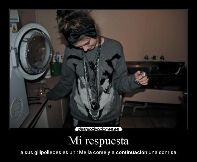 Mi respuesta - a sus gilipolleces es un : Me la come y a continuación una sonrisa.