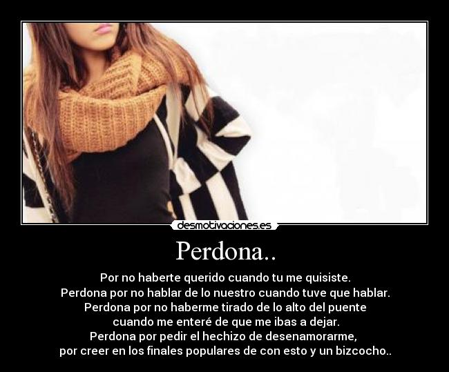 Perdona.. - Por no haberte querido cuando tu me quisiste.
Perdona por no hablar de lo nuestro cuando tuve que hablar.
Perdona por no haberme tirado de lo alto del puente
cuando me enteré de que me ibas a dejar.
Perdona por pedir el hechizo de desenamorarme,
por creer en los finales populares de con esto y un bizcocho..