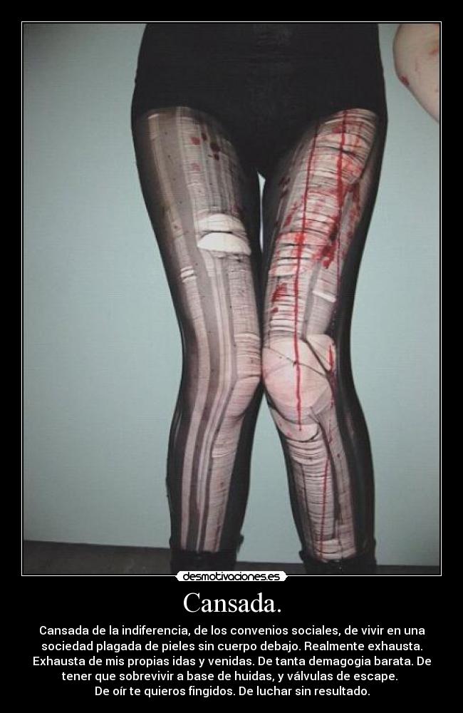 Cansada. - Cansada de la indiferencia, de los convenios sociales, de vivir en una
sociedad plagada de pieles sin cuerpo debajo. Realmente exhausta.
Exhausta de mis propias idas y venidas. De tanta demagogia barata. De
tener que sobrevivir a base de huidas, y válvulas de escape. 
De oír te quieros fingidos. De luchar sin resultado.