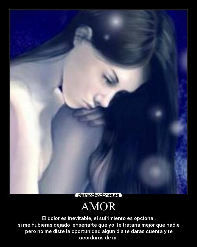 AMOR - El dolor es inevitable, el sufrimiento es opcional.
si me hubieras dejado enseñarte que yo te trataria mejor que nadie
pero no me diste la oportunidad algun dia te daras cuenta y te
acordaras de mi.