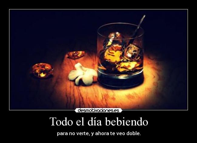 Todo el día bebiendo - para no verte, y ahora te veo doble.