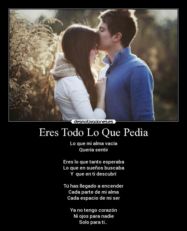 Eres Todo Lo Que Pedìa - Lo que mi alma vacía
Quería sentir
Eres lo que tanto esperaba
Lo que en sueños buscaba
Y que en ti descubrí
Tú has llegado a encender
Cada parte de mi alma
Cada espacio de mi ser
Ya no tengo corazón
Ni ojos para nadie
Solo para ti..
