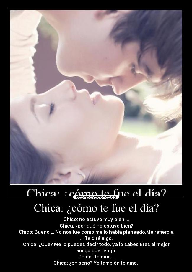 Chica: ¿cómo te fue el día? - Chico: no estuvo muy bien ...
Chica: ¿por qué no estuvo bien?
Chico: Bueno ... No nos fue como me lo había planeado.Me refiero a ... Te diré algo.
Chica: ¿Qué? Me lo puedes decir todo, ya lo sabes.Eres el mejor amigo que tengo.
Chico: Te amo ..
Chica: ¿en serio? Yo también te amo.