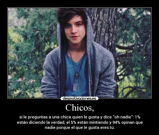 Chicos, - si le preguntas a una chica quien le gusta y dice oh nadie: 1%
están diciendo la verdad, el 5% están mintiendo y 94% opinan que
nadie porque el que le gusta eres tú.