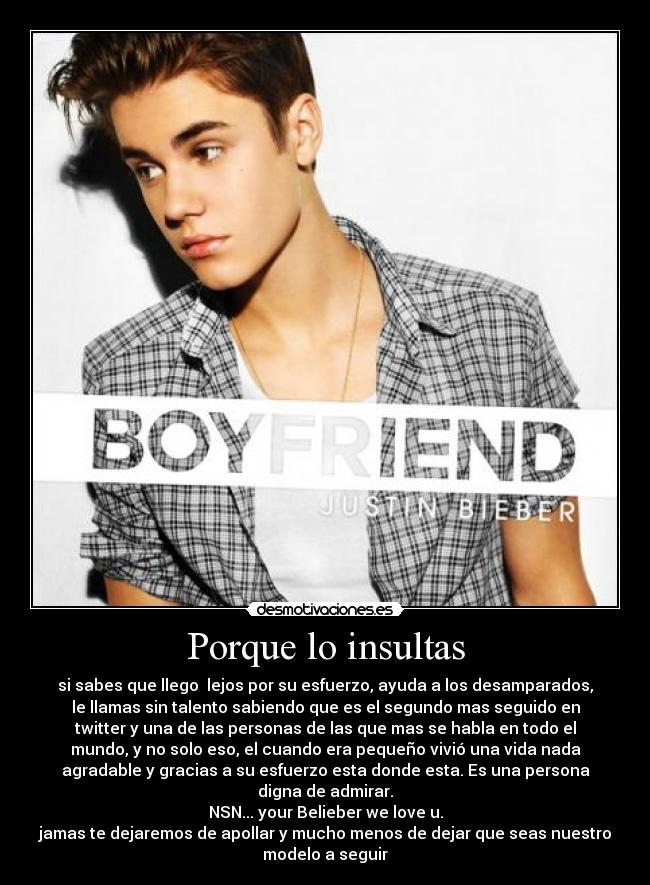 Porque lo insultas - si sabes que llego lejos por su esfuerzo, ayuda a los desamparados,
le llamas sin talento sabiendo que es el segundo mas seguido en
twitter y una de las personas de las que mas se habla en todo el
mundo, y no solo eso, el cuando era pequeño vivió una vida nada
agradable y gracias a su esfuerzo esta donde esta. Es una persona
digna de admirar.
NSN... your Belieber we love u.
jamas te dejaremos de apollar y mucho menos de dejar que seas nuestro
modelo a seguir