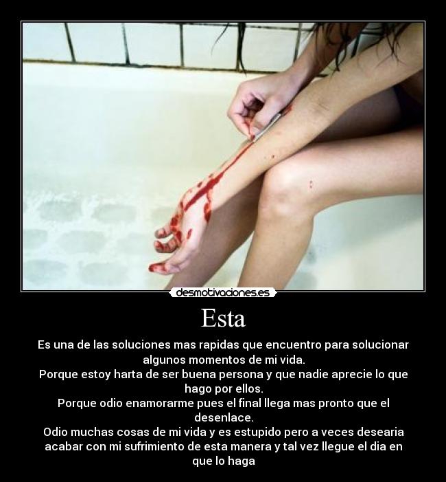 Esta - Es una de las soluciones mas rapidas que encuentro para solucionar
algunos momentos de mi vida.
Porque estoy harta de ser buena persona y que nadie aprecie lo que
hago por ellos.
Porque odio enamorarme pues el final llega mas pronto que el
desenlace.
Odio muchas cosas de mi vida y es estupido pero a veces desearia
acabar con mi sufrimiento de esta manera y tal vez llegue el dia en
que lo haga