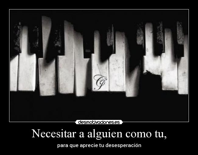 Necesitar a alguien como tu, - para que aprecie tu desesperación