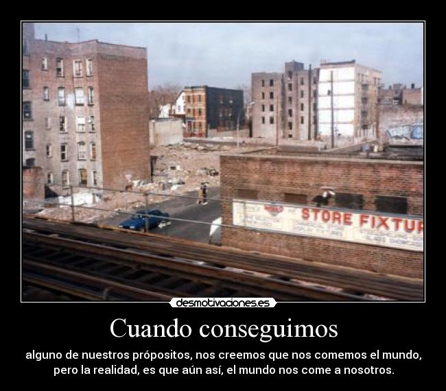 Cuando conseguimos - alguno de nuestros própositos, nos creemos que nos comemos el mundo,
pero la realidad, es que aún así, el mundo nos come a nosotros.