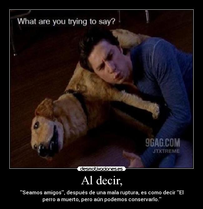 Al decir, - Seamos amigos, después de una mala ruptura, es como decir El
perro a muerto, pero aún podemos conservarlo.