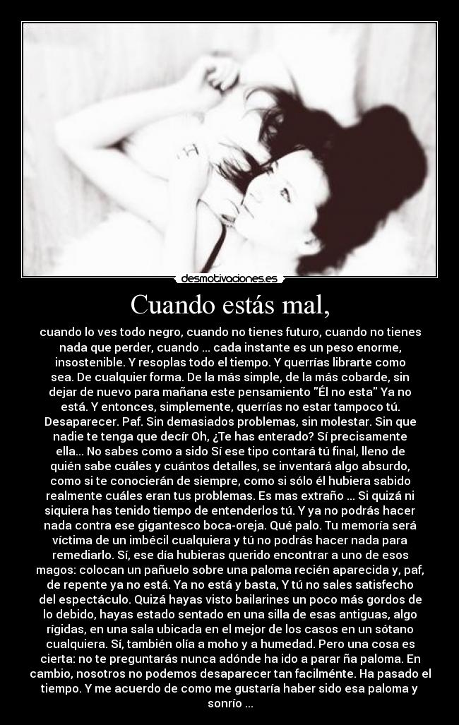 Cuando estás mal, - cuando lo ves todo negro, cuando no tienes futuro, cuando no tienes
nada que perder, cuando ... cada instante es un peso enorme,
insostenible. Y resoplas todo el tiempo. Y querrías librarte como
sea. De cualquier forma. De la más simple, de la más cobarde, sin
dejar de nuevo para mañana este pensamiento Él no esta Ya no
está. Y entonces, simplemente, querrías no estar tampoco tú.
Desaparecer. Paf. Sin demasiados problemas, sin molestar. Sin que
nadie te tenga que decír Oh, ¿Te has enterado? Sí precisamente
ella... No sabes como a sido Sí ese tipo contará tú final, lleno de
quién sabe cuáles y cuántos detalles, se inventará algo absurdo,
como si te conocierán de siempre, como si sólo él hubiera sabido
realmente cuáles eran tus problemas. Es mas extraño ... Si quizá ni
siquiera has tenido tiempo de entenderlos tú. Y ya no podrás hacer
nada contra ese gigantesco boca-oreja. Qué palo. Tu memoría será
víctima de un imbécil cualquiera y tú no podrás hacer nada para
remediarlo. Sí, ese día hubieras querido encontrar a uno de esos
magos: colocan un pañuelo sobre una paloma recién aparecida y, paf,
de repente ya no está. Ya no está y basta, Y tú no sales satisfecho
del espectáculo. Quizá hayas visto bailarines un poco más gordos de
lo debido, hayas estado sentado en una silla de esas antiguas, algo
rígidas, en una sala ubicada en el mejor de los casos en un sótano
cualquiera. Sí, también olía a moho y a humedad. Pero una cosa es
cierta: no te preguntarás nunca adónde ha ido a parar ña paloma. En
cambio, nosotros no podemos desaparecer tan facilménte. Ha pasado el
tiempo. Y me acuerdo de como me gustaría haber sido esa paloma y
sonrío ...