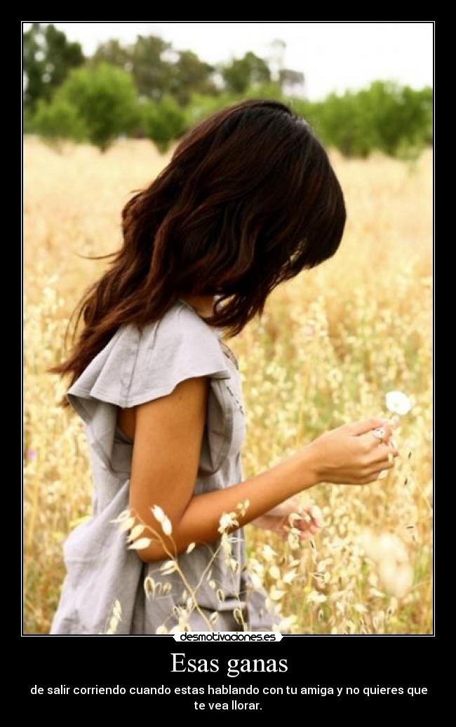 Esas ganas - de salir corriendo cuando estas hablando con tu amiga y no quieres que te vea llorar.