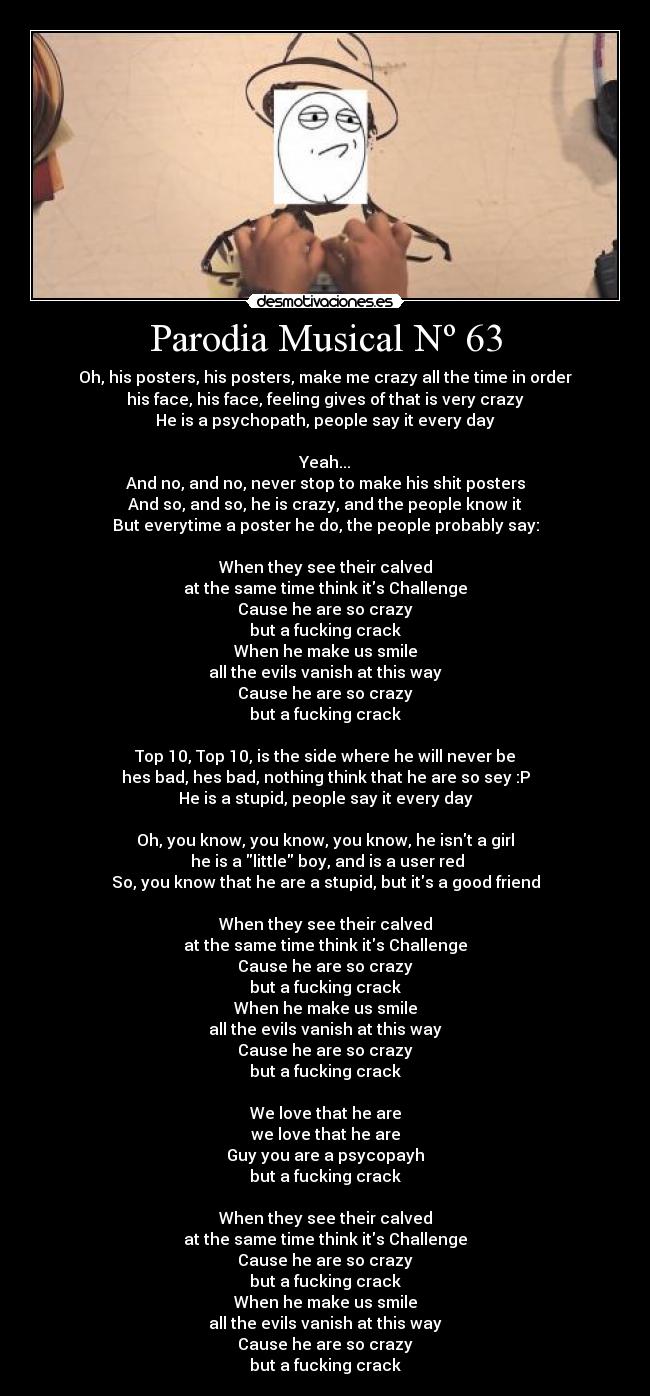 Parodia Musical Nº 63 - Oh, his posters, his posters, make me crazy all the time in order
his face, his face, feeling gives of that is very crazy
He is a psychopath, people say it every day
Yeah...
And no, and no, never stop to make his shit posters
And so, and so, he is crazy, and the people know it
But everytime a poster he do, the people probably say:
When they see their calved
at the same time think its Challenge
Cause he are so crazy
but a fucking crack
When he make us smile
all the evils vanish at this way
Cause he are so crazy
but a fucking crack
Top 10, Top 10, is the side where he will never be
hes bad, hes bad, nothing think that he are so sey :P
He is a stupid, people say it every day
Oh, you know, you know, you know, he isnt a girl
he is a little boy, and is a user red
So, you know that he are a stupid, but its a good friend
When they see their calved
at the same time think its Challenge
Cause he are so crazy
but a fucking crack
When he make us smile
all the evils vanish at this way
Cause he are so crazy
but a fucking crack
We love that he are
we love that he are
Guy you are a psycopayh
but a fucking crack
When they see their calved
at the same time think its Challenge
Cause he are so crazy
but a fucking crack
When he make us smile
all the evils vanish at this way
Cause he are so crazy
but a fucking crack