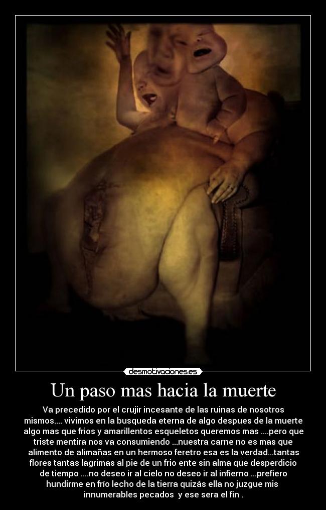 Un paso mas hacia la muerte - Va precedido por el crujir incesante de las ruinas de nosotros
mismos.... vivimos en la busqueda eterna de algo despues de la muerte
algo mas que frios y amarillentos esqueletos queremos mas ....pero que
triste mentira nos va consumiendo ...nuestra carne no es mas que
alimento de alimañas en un hermoso feretro esa es la verdad...tantas
flores tantas lagrimas al pie de un frio ente sin alma que desperdicio
de tiempo ....no deseo ir al cielo no deseo ir al infierno ...prefiero
hundirme en frío lecho de la tierra quizás ella no juzgue mis
innumerables pecados y ese sera el fin .