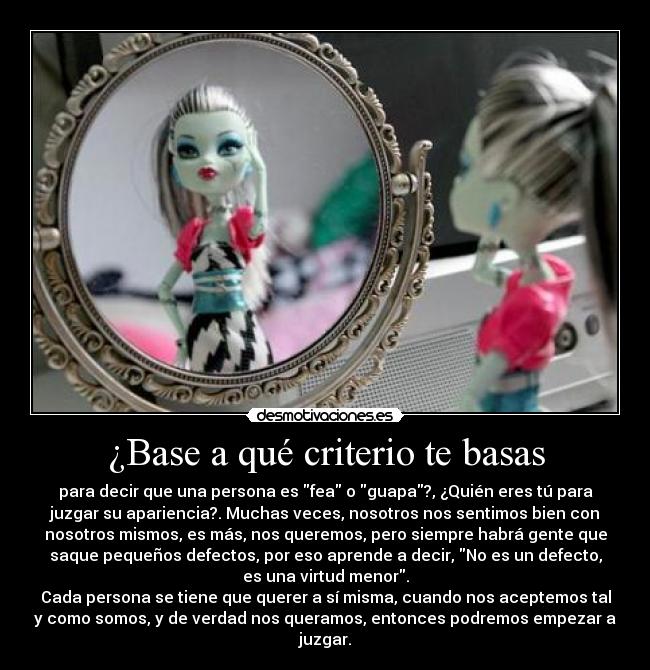 ¿Base a qué criterio te basas - para decir que una persona es fea o guapa?, ¿Quién eres tú para
juzgar su apariencia?. Muchas veces, nosotros nos sentimos bien con
nosotros mismos, es más, nos queremos, pero siempre habrá gente que
saque pequeños defectos, por eso aprende a decir, No es un defecto,
es una virtud menor.
Cada persona se tiene que querer a sí misma, cuando nos aceptemos tal
y como somos, y de verdad nos queramos, entonces podremos empezar a
juzgar.