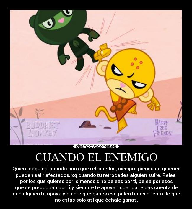 CUANDO EL ENEMIGO - Quiere seguir atacando para que retrocedas, siempre piensa en quienes
pueden salir afectados, xq cuando tu retrocedes alguien sufre. Pelea
por los que quieres por lo menos sino peleas por ti, pelea por esos
que se preocupan por ti y siempre te apoyan cuando te das cuenta de
que alguien te apoya y quiere que ganes esa pelea tedas cuenta de que
no estas solo así que échale ganas.