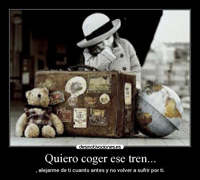 Quiero coger ese tren... - , alejarme de ti cuanto antes y no volver a sufrir por ti.