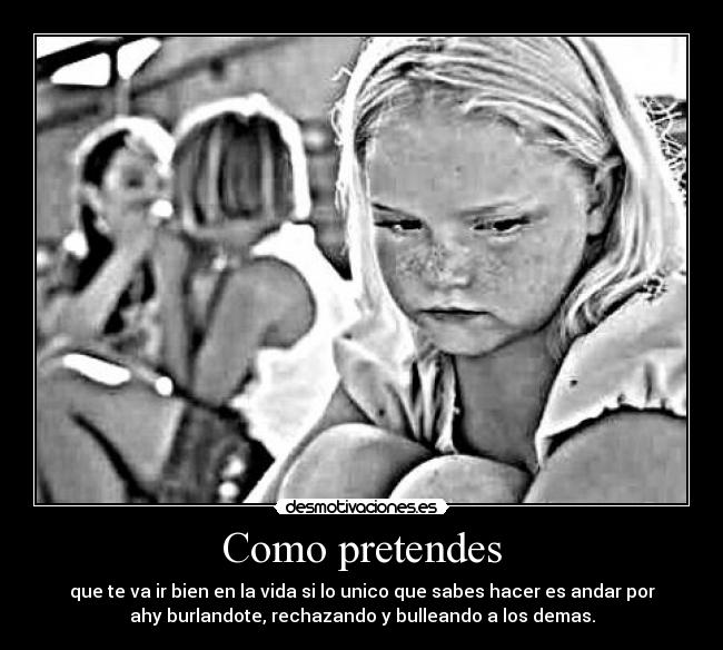 Como pretendes - que te va ir bien en la vida si lo unico que sabes hacer es andar por
ahy burlandote, rechazando y bulleando a los demas.